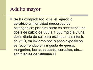 Adulto mayor
 Se ha comprobado que el ejercicio
 aeróbico a intensidad moderada es
 osteogénico; por otra parte es necesario una
 dosis de calcio de 800 a 1.500 mg/día y una
 dosis diaria de sol para estimular la síntesis
 de vit.D, en invierno por la poca exposición
 es recomendable la ingesta de queso,
 margarina, leche, pescado, cereales, etc.…
 son fuentes de vitamina D
 