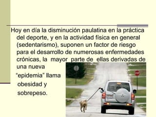 Hoy en día la disminución paulatina en la práctica
 del deporte, y en la actividad física en general
 (sedentarismo), suponen un factor de riesgo
 para el desarrollo de numerosas enfermedades
 crónicas, la mayor parte de ellas derivadas de
 una nueva
 “epidemia” llama
  obesidad y
  sobrepeso.
 
