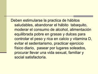Deben estimularse la practica de hábitos
 saludables, abandonar el hábito tabaquito,
 moderar el consumo de alcohol, alimentación
 equilibrada pobre en grasas y dulces para
 controlar el peso y rica en calcio y vitamina D,
 evitar el sedentarismo, practicar ejercicio
 físico diario, pasear por lugares soleados,
 procurar llevar una vida sexual, familiar y
 social satisfactoria.
 