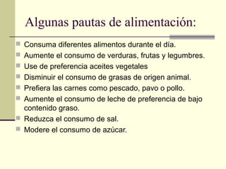 Algunas pautas de alimentación:
 Consuma diferentes alimentos durante el día.
 Aumente el consumo de verduras, frutas y legumbres.
 Use de preferencia aceites vegetales
 Disminuir el consumo de grasas de origen animal.
 Prefiera las carnes como pescado, pavo o pollo.
 Aumente el consumo de leche de preferencia de bajo
  contenido graso.
 Reduzca el consumo de sal.
 Modere el consumo de azúcar.
 