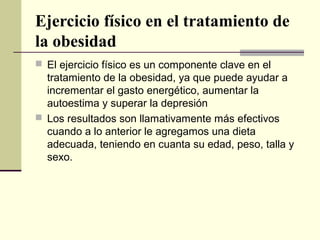 Ejercicio físico en el tratamiento de
la obesidad
 El ejercicio físico es un componente clave en el
  tratamiento de la obesidad, ya que puede ayudar a
  incrementar el gasto energético, aumentar la
  autoestima y superar la depresión
 Los resultados son llamativamente más efectivos
  cuando a lo anterior le agregamos una dieta
  adecuada, teniendo en cuanta su edad, peso, talla y
  sexo.
 