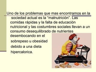Uno de los problemas que mas encontramos en la
  sociedad actual es la “malnutrición”. Las
 comidas rápidas y la falta de educación
 nutricional y las costumbres sociales llevan a un
 consumo desequilibrado de nutrientes
 desembocando en el
  sobrepeso u obesidad
  debido a una dieta
  hipercalorica.
 