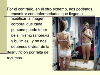 Por el contrario, en el otro extremo, nos podemos
  encontrar con enfermedades que llegan a
  modificar la imagen
  corporal que cada
  persona puede tener
  de si mismo (anorexia
  y bulimia)…y no nos
  debemos olvidar de la
desnutrición por falta de
recursos.
 