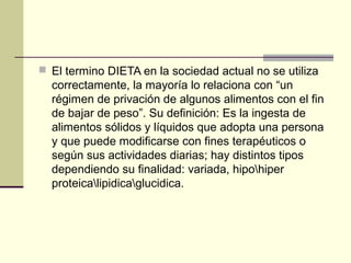  El termino DIETA en la sociedad actual no se utiliza
  correctamente, la mayoría lo relaciona con “un
  régimen de privación de algunos alimentos con el fin
  de bajar de peso”. Su definición: Es la ingesta de
  alimentos sólidos y líquidos que adopta una persona
  y que puede modificarse con fines terapéuticos o
  según sus actividades diarias; hay distintos tipos
  dependiendo su finalidad: variada, hipohiper
  proteicalipidicaglucidica.
 