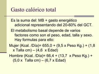 Gasto calórico total
 Es la suma del: MB + gasto energético
   adicional representando del 20-60% del GCT.
 El metabolismo basal depende de varios
   factores como son el peso, edad, talla y sexo.
   Hay formulas para ello:
Mujer (Kcal. /Día)= 655,0 + (9,5 x Peso Kg.) + (1,8
 x Talla cm) – (4,6 x Edad)
Hombre (Kcal. /Día)= 66,4 + (13,7 x Peso Kg.) +
 (5,0 x Talla cm) – (6,7 x Edad)
 