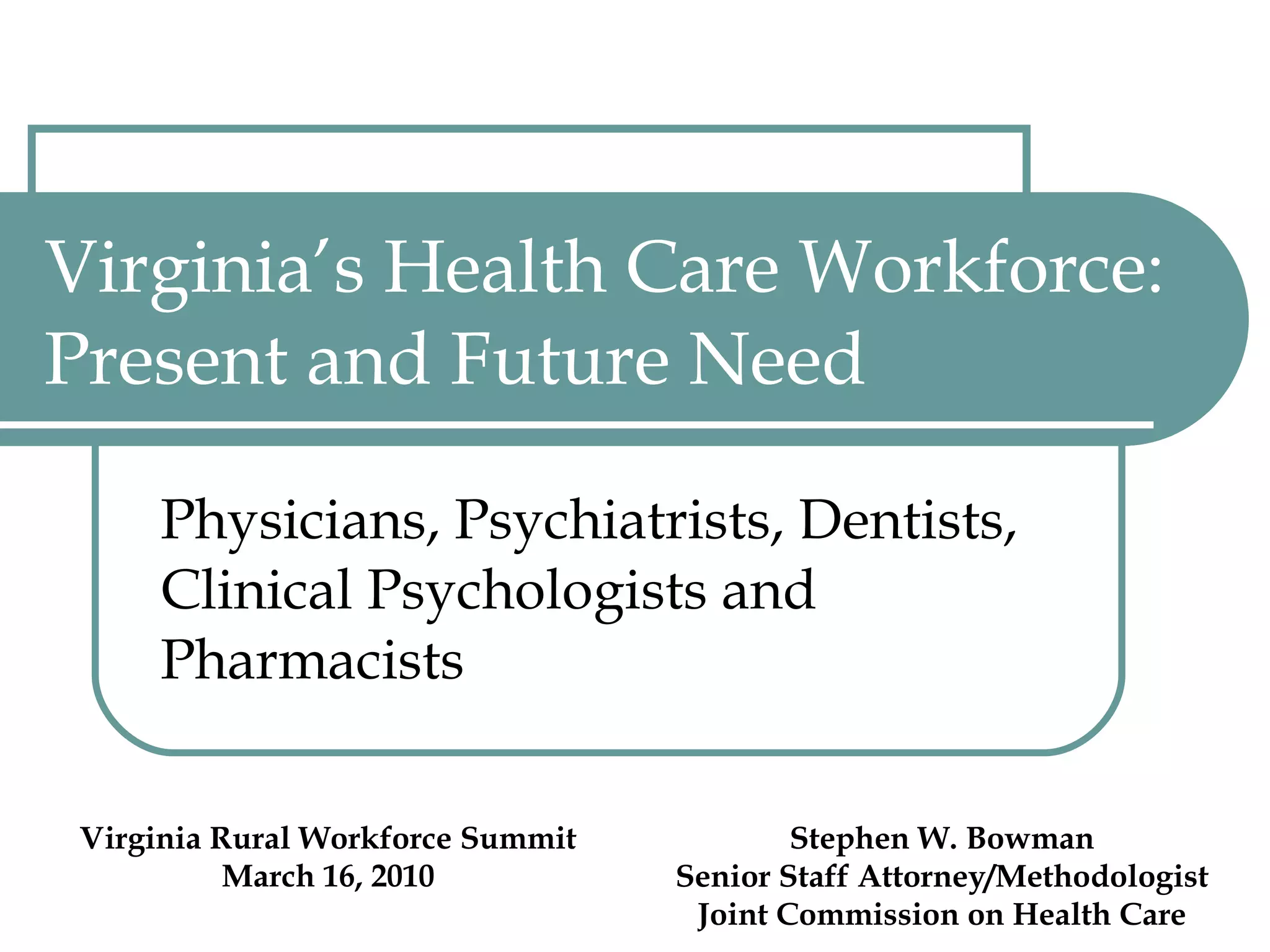 Virginia’s Health Care Workforce:  Present and Future Need Physicians, Psychiatrists, Dentists, Clinical Psychologists and Pharmacists Virginia Rural Workforce Summit March 16, 2010 Stephen W. Bowman Senior Staff Attorney/Methodologist Joint Commission on Health Care 
