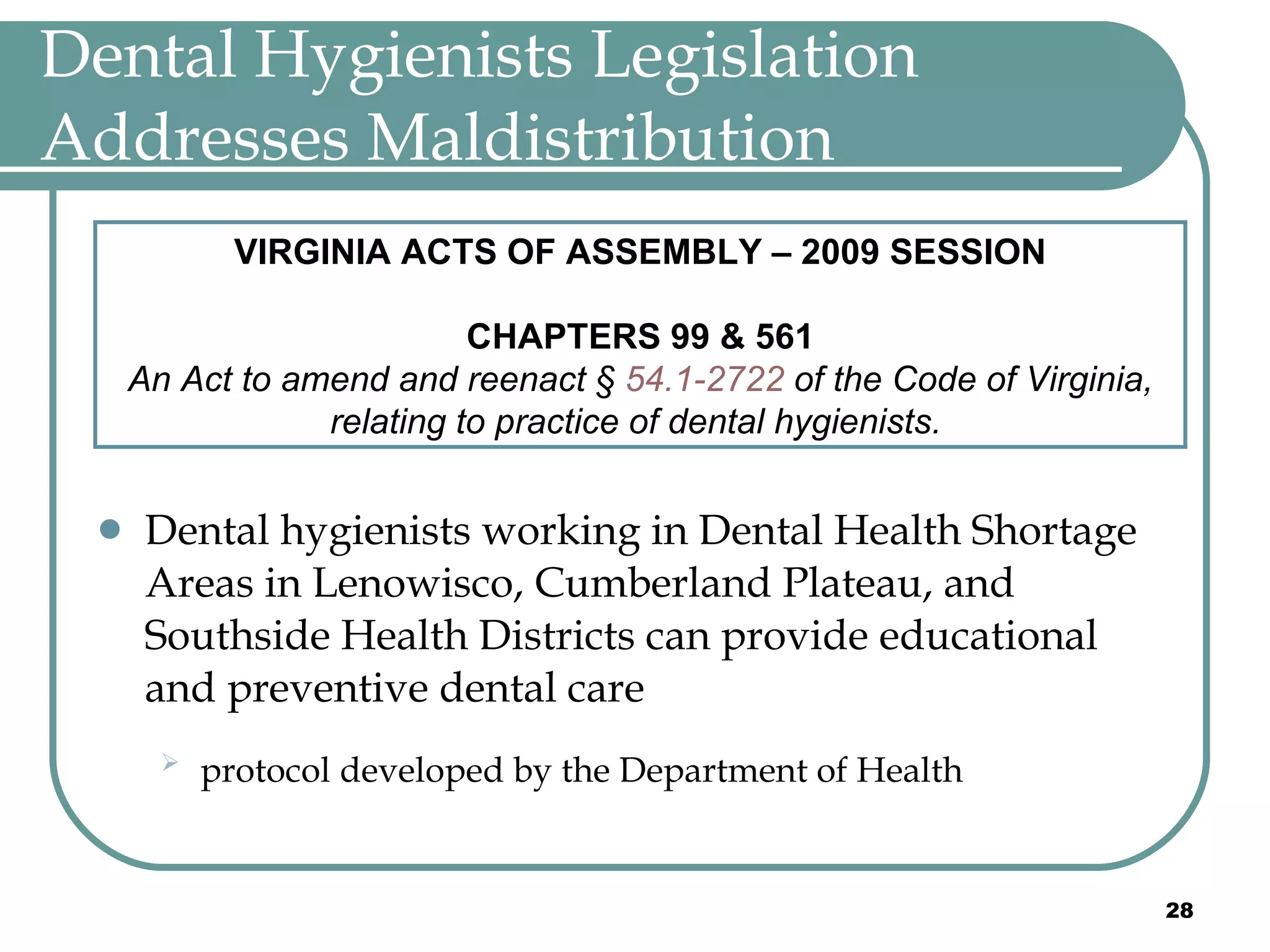 Dental Hygienists Legislation Addresses Maldistribution Dental hygienists working in Dental Health Shortage Areas in Lenowisco, Cumberland Plateau, and Southside Health Districts can provide educational and preventive dental care protocol developed by the Department of Health   VIRGINIA ACTS OF ASSEMBLY – 2009 SESSION CHAPTERS 99 & 561 An Act to amend and reenact §  54.1-2722  of the Code of Virginia, relating to practice of dental hygienists.   