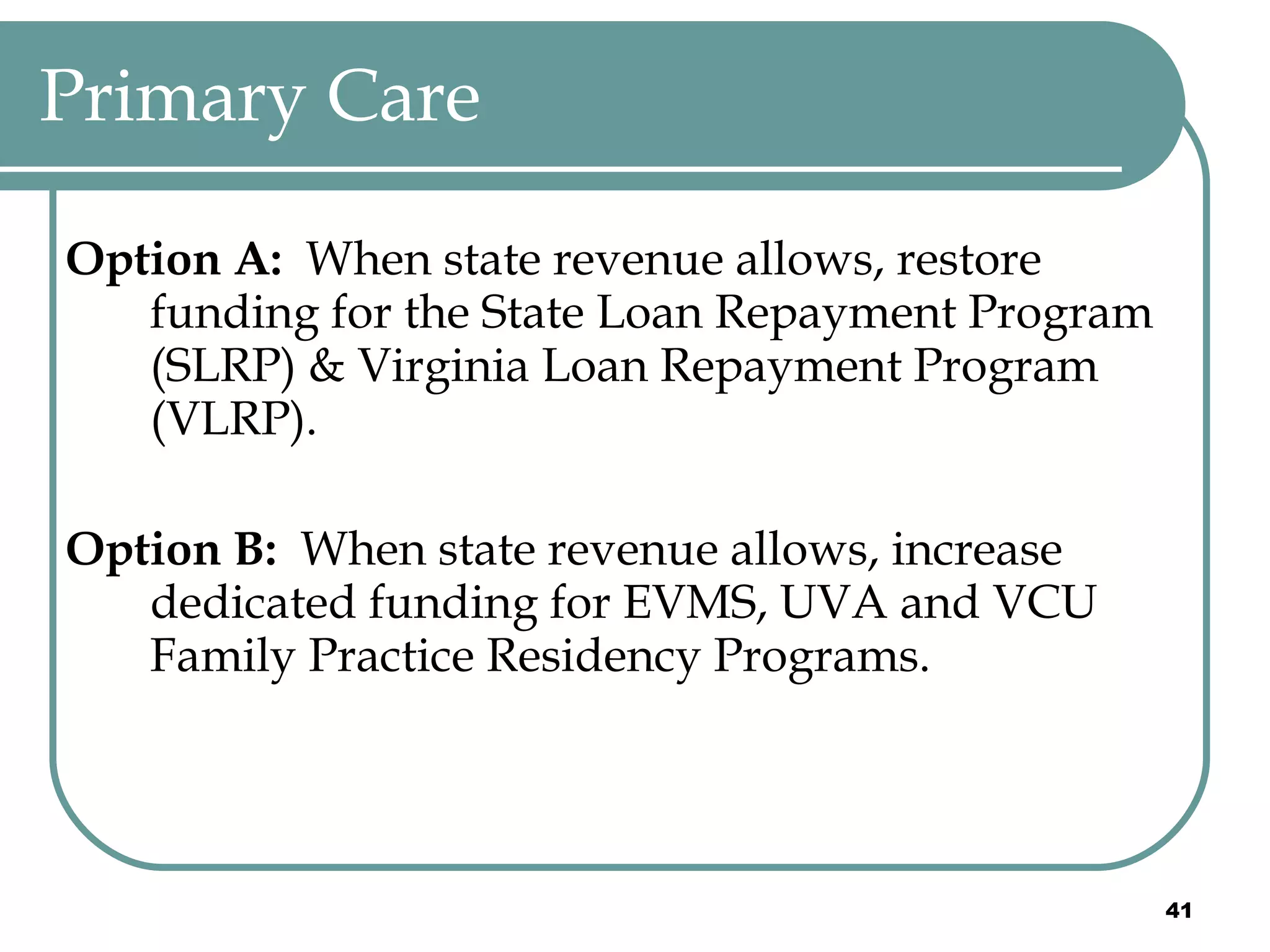 Primary Care Option A:   When state revenue allows, restore funding for the State Loan Repayment Program (SLRP) & Virginia Loan Repayment Program (VLRP). Option B:  When state revenue allows, increase dedicated funding for EVMS, UVA and VCU Family Practice Residency Programs. 