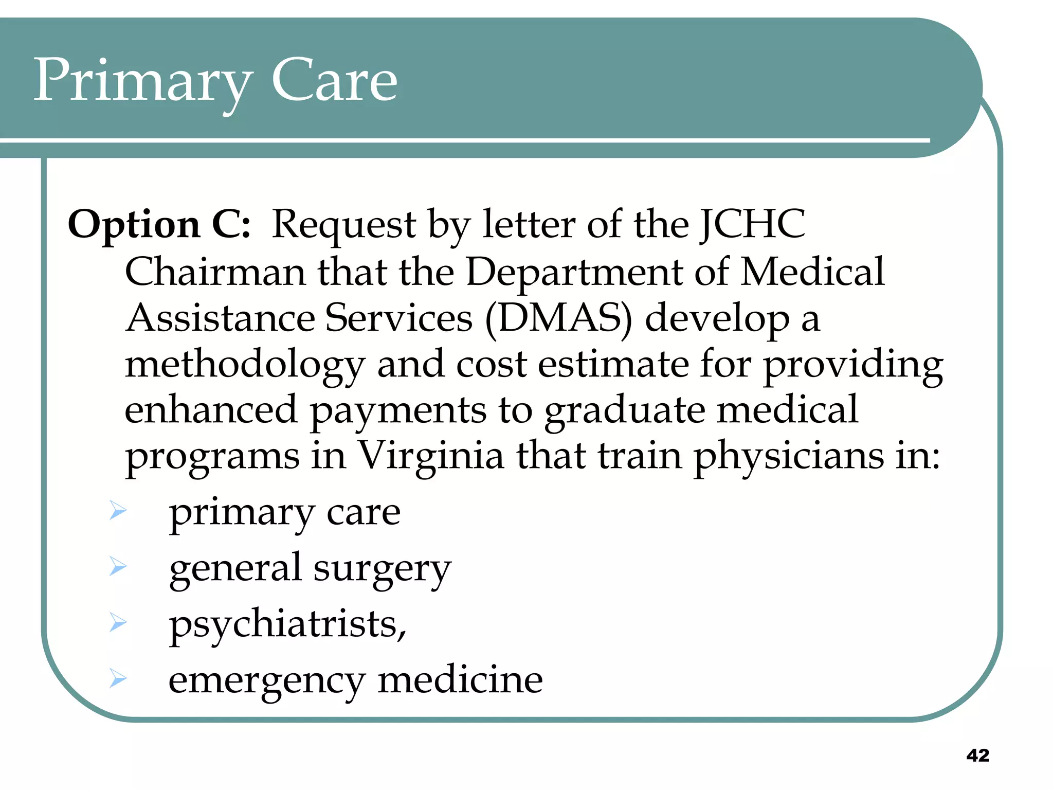 Primary Care Option C:   Request by letter of the JCHC Chairman that the Department of Medical Assistance Services (DMAS) develop a methodology and cost estimate for providing enhanced payments to graduate medical programs in Virginia that train physicians in: primary care general surgery psychiatrists,  emergency medicine 