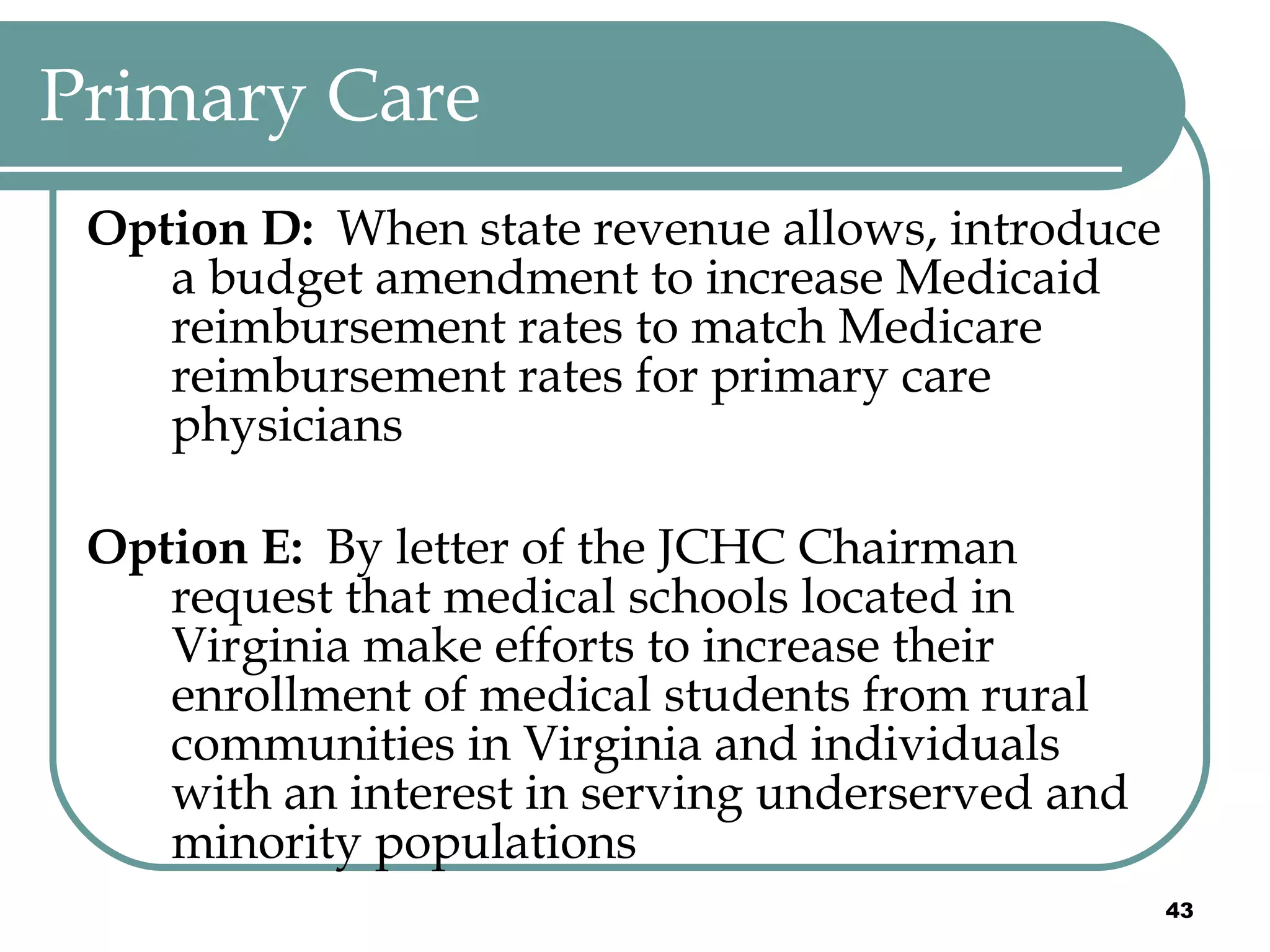 Primary Care Option D:  When state revenue allows, introduce a budget amendment to increase Medicaid reimbursement rates to match Medicare reimbursement rates for primary care physicians Option E:  By letter of the JCHC Chairman request that medical schools located in Virginia make efforts to increase their enrollment of medical students from rural communities in Virginia and individuals with an interest in serving underserved and minority populations 