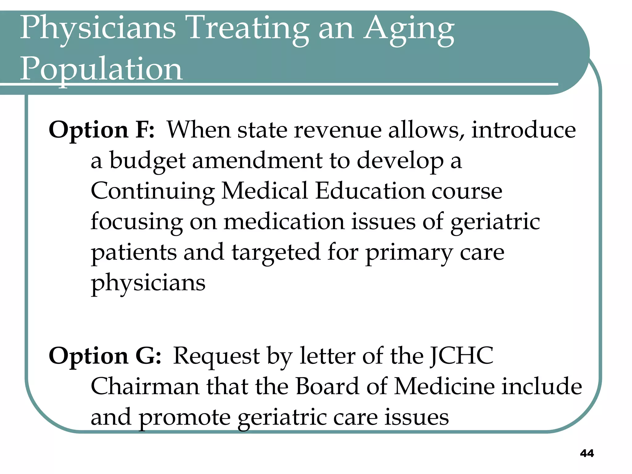 Physicians Treating an Aging Population Option F:  When state revenue allows, introduce a budget amendment to develop a Continuing Medical Education course focusing on medication issues of geriatric patients and targeted for primary care physicians  Option G:  Request by letter of the JCHC Chairman that the Board of Medicine include and promote geriatric care issues 