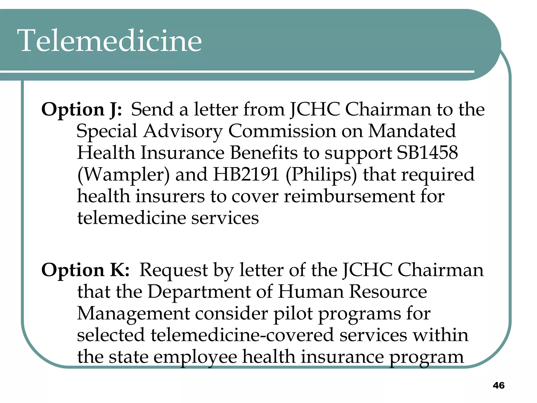 Telemedicine Option J:  Send a letter from JCHC Chairman to the Special Advisory Commission on Mandated Health Insurance Benefits to support SB1458 (Wampler) and HB2191 (Philips) that required health insurers to cover reimbursement for telemedicine services Option K:  Request by letter of the JCHC Chairman that the Department of Human Resource Management consider pilot programs for selected telemedicine-covered services within the state employee health insurance program 