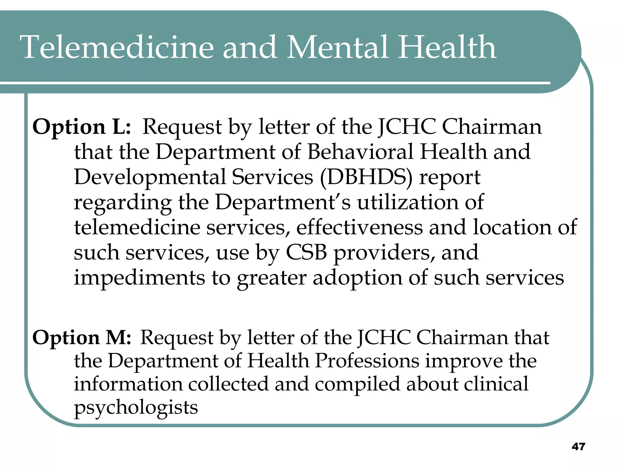 Telemedicine and Mental Health Option L:  Request by letter of the JCHC Chairman that the Department of Behavioral Health and Developmental Services (DBHDS) report regarding the Department’s utilization of telemedicine services, effectiveness and location of such services, use by CSB providers, and impediments to greater adoption of such services Option M:   Request by letter of the JCHC Chairman that the Department of Health Professions improve the information collected and compiled about clinical psychologists 