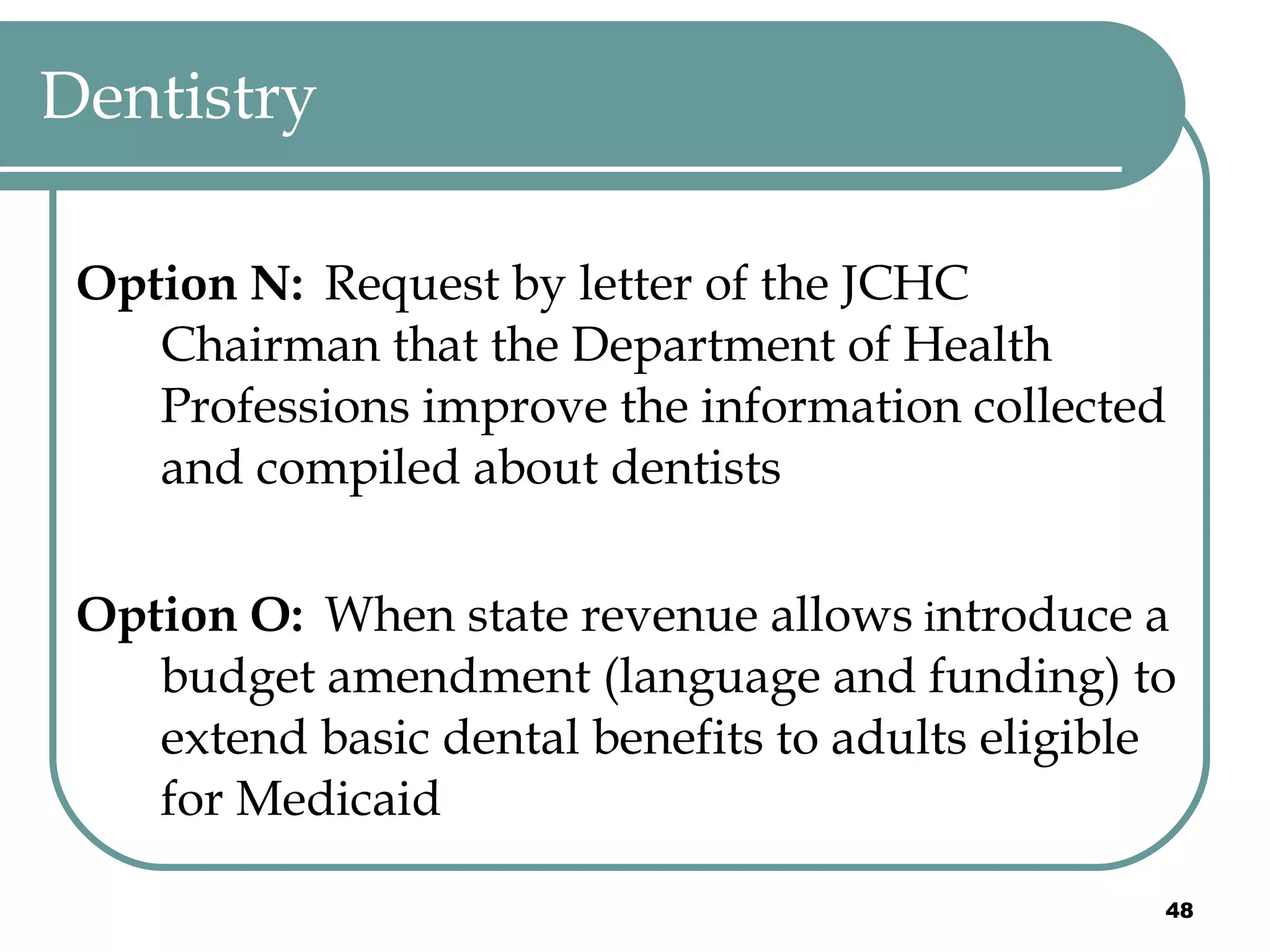 Dentistry Option N:   Request by letter of the JCHC Chairman that the Department of Health Professions improve the information collected and compiled about dentists Option O:   When state revenue allows  i ntroduce a budget amendment (language and funding) to extend basic dental benefits to adults eligible for Medicaid 