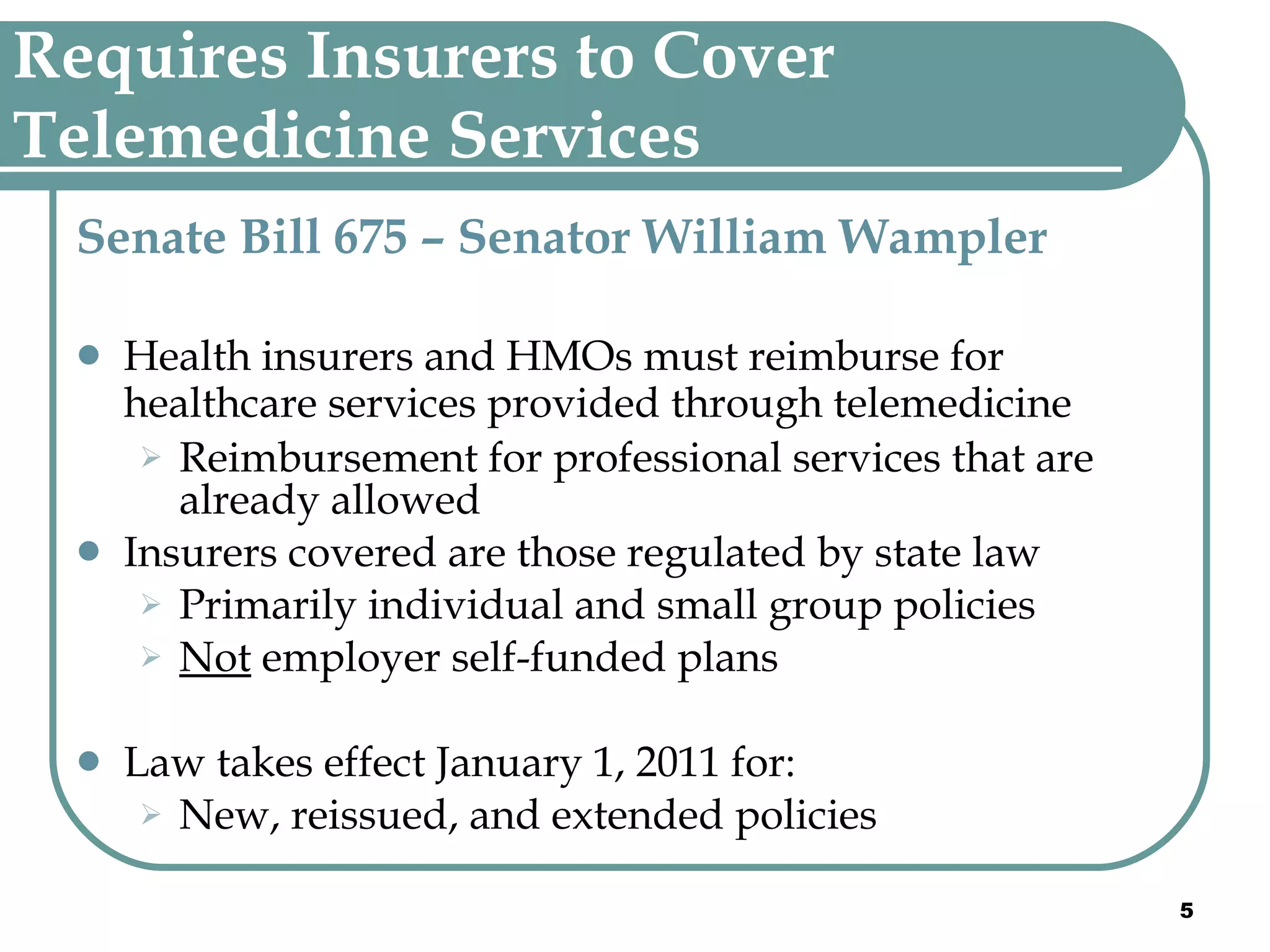 Requires Insurers to Cover Telemedicine Services  Senate Bill 675 – Senator William Wampler Health insurers and HMOs must reimburse for healthcare services provided through telemedicine   Reimbursement for professional services that are already allowed Insurers covered are those regulated by state law Primarily individual and small group policies Not  employer self-funded plans Law takes effect January 1, 2011 for: New, reissued, and extended policies 
