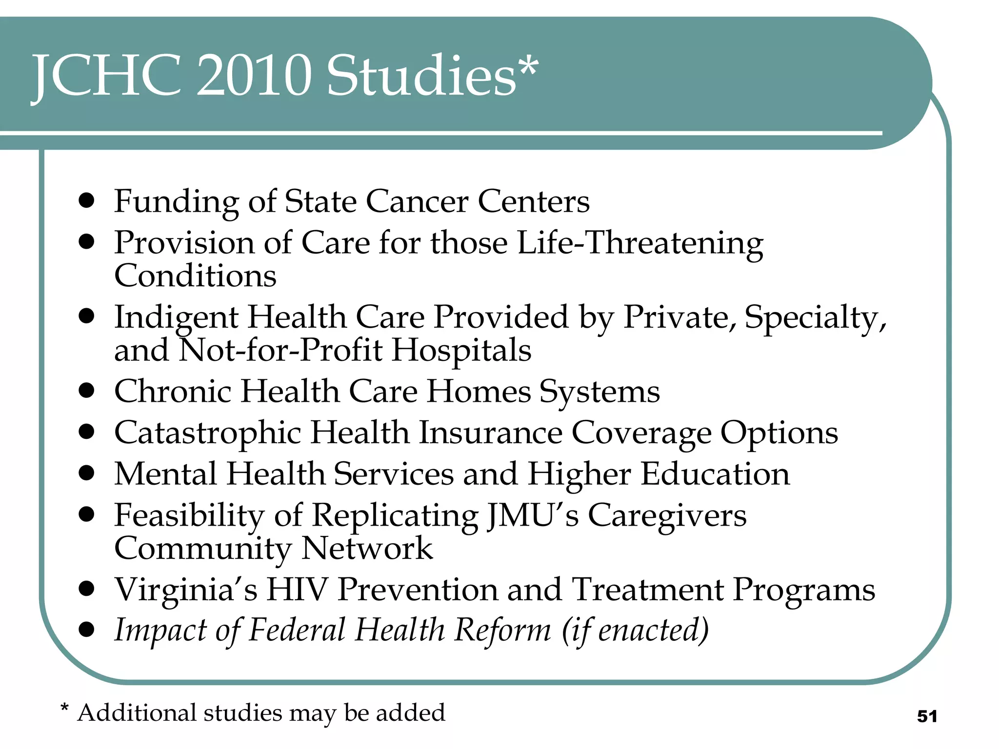JCHC 2010 Studies* Funding of State Cancer Centers  Provision of Care for those Life-Threatening Conditions  Indigent Health Care Provided by Private, Specialty, and Not-for-Profit Hospitals Chronic Health Care Homes Systems Catastrophic Health Insurance Coverage Options Mental Health Services and Higher Education  Feasibility of Replicating JMU’s Caregivers Community Network  Virginia’s HIV Prevention and Treatment Programs  Impact of Federal Health Reform (if enacted) *  Additional studies may be added 