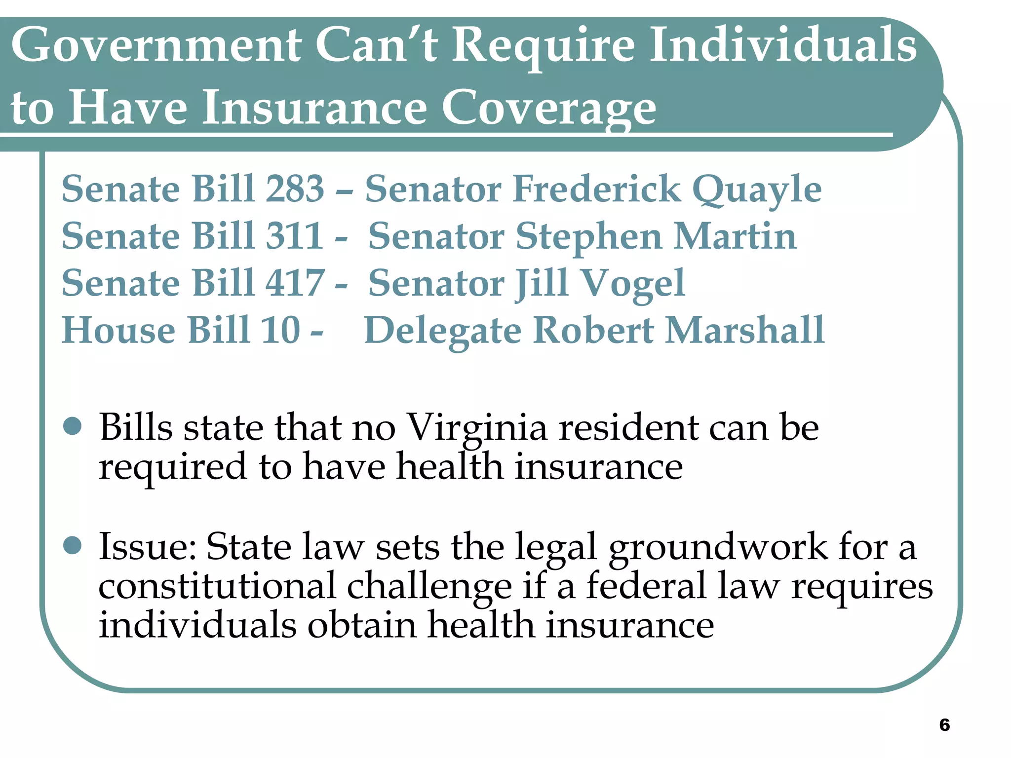 Government Can’t Require Individuals to Have Insurance Coverage   Senate Bill 283 – Senator Frederick Quayle Senate Bill 311 -  Senator Stephen Martin Senate Bill 417 -  Senator Jill Vogel  House Bill 10 -  Delegate Robert Marshall Bills state that no Virginia resident can be required to have health insurance Issue: State law sets the legal groundwork for a constitutional challenge if a federal law requires individuals obtain health insurance 