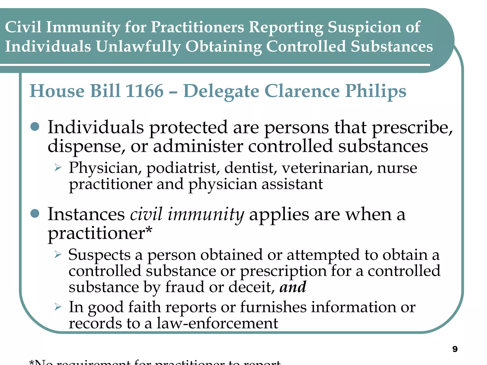 Civil Immunity for Practitioners Reporting Suspicion of  Individuals Unlawfully Obtaining Controlled Substances House Bill 1166 – Delegate Clarence Philips   Individuals protected are persons that prescribe, dispense, or administer controlled substances  Physician, podiatrist, dentist, veterinarian, nurse practitioner and physician assistant   Instances  civil immunity  applies are when a practitioner* Suspects a person obtained or attempted to obtain a controlled substance or prescription for a controlled substance by fraud or deceit,  and In good faith reports or furnishes information or records to a law-enforcement *No requirement for practitioner to report 