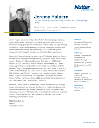 www.nutter.com
Jeremy Halpern
Co-Chair, Emerging Companies Group; Co-Lead, Food and Beverage
Group
T 617.439.2943 F 617.310.9943 E jhalpern@nutter.com
155 Seaport Blvd, Boston, MA 02210
Practices
Corporate and Transactions
Emerging Companies
Venture Capital and Angel
Financing
Industries
Emerging Companies and
Entrepreneurship
Food and Beverage
Information and Technology
Life Sciences and Medical
Devices
Education
University of California, Los
Angeles, J.D.
University of California,
Berkeley, B.A., summa cum
laude, Phi Beta Kappa
Admissions
Massachusetts
California
Jeremy Halpern is a partner and co-chairs Nutter’s Emerging Companies Group.
Jeremy also co-leads the firm’s Food and Beverage group. Jeremy’s practice
focuses on emerging companies, private equity, venture capital and angel financing
transactions, mergers and acquisitions, commercial transactions, executive and
team compensation matters, and general start-up support for high growth
companies in technology, life sciences, and the food and beverage industry.
Concurrently, Jeremy is a member of the board of The Capital Network, a Boston-
based nonprofit serving entrepreneurs seeking high growth capital, serves on the
Advisory Board and the Executive Education Committee of the MBI Health
Program, and on the Advisory Board of Pintley, a MassChallenge 2011 finalist
company providing marketing solutions to the craft brewers and bars, and The
Bowdoin Group, a premier executive recruitment firm. He continues to serve as a
mentor at MassChallenge and LearnLaunch, an expert advisor at the Innovation
Hub at Brigham and Women’s Hospital, and as a speaker, reviewer, judge, or
mentor for MIT HackingMedicine, HackingPediatrics, the Mass Tech Transfer
Center, the Mass Life Science Center, M2D2, BranchFood, Startup Institute, and
the UCLA/Harvard Food Law and Policy Conference.
Previously, Jeremy served as the Managing Director of Edible Ventures, an angel
group investing in food and beverage brands, and on the Board and Investment
Committee of MassVentures, an early stage venture capital fund geared toward
technology companies in Massachusetts. Jeremy taught entrepreneurial leadership
at Tufts University for nine years and co-founded a company in the mobile
technology synchronization space.
Bio information at:
LinkedIn
The Capital Network
 