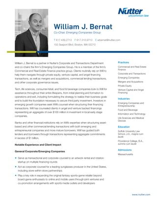 www.nutter.com
William J. Bernat
Co-Chair, Emerging Companies Group
T 617.439.2713 F 617.310.9713 E wbernat@nutter.com
155 Seaport Blvd, Boston, MA 02210
Practices
Commercial and Real Estate
Finance
Corporate and Transactions
Emerging Companies
Mergers and Acquisitions
Private Equity
Venture Capital and Angel
Financing
Industries
Emerging Companies and
Entrepreneurship
Food and Beverage
Information and Technology
Life Sciences and Medical
Devices
Education
Suffolk University Law
School, J.D., magna cum
laude
Providence College, B.A.,
summa cum laude
Admissions
Massachusetts
William J. Bernat is a partner in Nutter’s Corporate and Transactions Department
and co-chairs the firm's Emerging Companies Group. He is a member of the firm’s
Commercial and Real Estate Finance practice group. Clients routinely rely on Will to
help them navigate through private equity, venture capital, and angel financing
transactions, as well as mergers and acquisitions, commercial lending transactions,
and other corporate governance issues.
Tech, life sciences, consumer/retail, and food & beverage companies look to Will for
assistance throughout their entire lifespans, from initial planning and formation to
operations and exit, including formulating the strategy to realize their business goals
and to build the foundation necessary to secure third party investment. Investors in
emerging growth companies seek Will’s counsel when structuring their financing
transactions. Will has counseled clients in angel and venture backed financings
representing an aggregate of over $100 million in investment in local early stage
companies.
Banks and other financial institutions rely on Will’s expertise when structuring asset-
based and other commercial lending transactions with both emerging and
entrepreneurial companies and more mature borrowers. Will has guided both
lenders and borrowers through transactions representing aggregate commitments
in excess of $1 billion.
Notable Experience and Client Impact
General Corporate/Emerging Companies
■ Serve as transactional and corporate counsel to an artwork rental and rotation
startup on multiple financing rounds
■ Act as corporate counsel for a leading sunglasses producer in the United States,
including store-within-store partnerships
■ Play a key role in expanding the original fantasy sports-game retailer beyond
board-game enthusiasts to online and mobile users through joint ventures and
co-promotion arrangements with sports media outlets and developers
 
