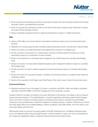 www.nutter.com
■ Act as corporate and fundraising counsel for a bike sharing company that serves leading university and business
campuses, resorts, and residential communities
■ Serve as corporate and fundraising counsel to an all-natural snack food company, protein-based beer company,
and organic fitness beverage company
■ Advise a nationally recognized full-service mobile app development company in multiple transactions
M&A
■ Advise on $40 million joint venture between a photoelectric sheeting company and a commercial solar panel
producer
■ Represent a co-working space provider, including multiple partnerships and joint ventures with a national retailer
■ Advise on the sale of a privately-held wide format digital printing company to a strategic buyer
■ Provide counsel on the acquisition of a medical device coating and surface treatment business by a private
biomedical company for a combination of cash and equity
■ Advise on the acquisition of a UK-based asset management risk model business by a privately-held strategic
buyer
■ Advise on the sale of a venture-backed digital photography asset management software company to a privately-
held strategic buyer
■ Provide counsel on the sale of a dietary supplement and pharmaceuticals business to a privately-held strategic
buyer
■ Advise on the sale of an educational research, marketing, and branding business to a publicly traded media and
marketing company
■ Advise on the acquisition of Golf Digest-rated “Best Places to Play” golf course on Cape Cod by private buyers
Commercial Finance
■ Represent syndicate of five of the largest U.S. banks in connection with $500+ million loan facility to diversified
real estate investment/CMBS, multi-family mortgage and LIHTC syndication company
A leader in Boston’s innovation and startup community, Will serves on the partners’ committee of, and is a frequent
lecturer and panel member at, The Capital Network, a nonprofit organization that brings together Boston’s largest
active community of investors and startup experts to provide practical, hands-on education and personalized
mentoring to young entrepreneurs to help them navigate the fundraising process. In addition, Will serves as a mentor
and holds regular office hours at MassChallenge, a startup accelerator, and Golden Seeds, one of the nation’s most
active early-stage investment firms.
Will frequently serves as a lecturer and guest speaker at the MIT Enterprise Forum, the Babson Entrepreneurship
Forum, and Massachusetts Continuing Legal Education, where he presents on topics such as the fundamentals of
term sheets and capitalization tables, and general corporate finance and formation issues.
William J. Bernat
 