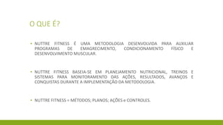 O QUE É?
▪ NUTTRE FITNESS É UMA METODOLOGIA DESENVOLVIDA PARA AUXILIAR
PROGRAMAS DE EMAGRECIMENTO, CONDICIONAMENTO FÍSICO E
DESENVOLVIMENTO MUSCULAR.
▪ NUTTRE FITNESS BASEIA-SE EM PLANEJAMENTO NUTRICIONAL, TREINOS E
SISTEMAS PARA MONITORAMENTO DAS AÇÕES, RESULTADOS, AVANÇOS E
CONQUISTAS DURANTE A IMPLEMENTAÇÃO DA METODOLOGIA.
▪ NUTTRE FITNESS = MÉTODOS; PLANOS; AÇÕES e CONTROLES.
 
