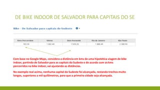 DE BIKE INDOOR DE SALVADOR PARA CAPITAIS DO SE
Com base no Google Maps, considera a distância em kms de uma hipotética viagem de bike
indoor, partindo de Salvador para as capitais do Sudeste e de acordo com os kms
percorridos na bike indoor, vai ajustando as distâncias.
No exemplo real acima, nenhuma capital do Sudeste foi alcançada, restando trechos muito
longos, superiores a mil quilômetros, para que a primeira cidade seja alcançada.
 