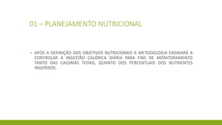 01 – PLANEJAMENTO NUTRICIONAL
▪ APÓS A DEFINIÇÃO DOS OBJETIVOS NUTRICIONAIS A METODOLOGIA ENSINARÁ A
CONTROLAR A INGESTÃO CALÓRICA DIÁRIA PARA FINS DE MONITORAMENTO
TANTO DAS CALORIAS TOTAIS, QUANTO DOS PERCENTUAIS DOS NUTRIENTES
INGERIDOS.
 