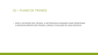 02 – PLANO DE TREINOS
▪ APÓS A DEFINIÇÃO DOS TREINOS, A METODOLOGIA ENSINARÁ COMO MONITORAR
O DESENVOLVIMENTO DOS TREINOS, CARGAS E EVOLUÇÃO DE CADA EXERCÍCIO.
 