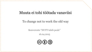 Muuta ei tohi töötada vanaviisi
To change not to work the old way
Konverents “NUTT tuleb peale”
16.04.2015
 