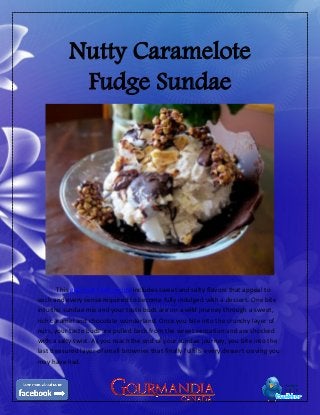Nutty Caramelote
Fudge Sundae
This gourmet food recipe includes sweet and salty flavors that appeal to
each and every sense required to become fully indulged with a dessert. One bite
into the sundae mix and your taste buds are on a wild journey through a sweet,
rich caramel and chocolate wonderland. Once you bite into the crunchy layer of
nuts, your taste buds are pulled back from the sweet sensation and are shocked
with a salty twist. As you reach the end of your sundae journey, you bite into the
last treasured layer of small brownies that finally fulfills every dessert craving you
may have had.
 