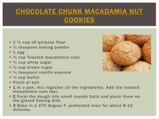 CHOCOLATE CHUNK MACADAMIA NUT
               COOKIES


 1 ¼ cup all purpose flour
 ½ teaspoon baking powder
 1 egg
 ½ cup Toasted macadamia nuts
 ¼ cup white sugar
 ½ cup brown sugar
 ½ teaspoon vanilla essence
 ¼ cup butter
 Pinch of salt
 1 In a pan, mix together all the ingredients. Add the toasted
  macadamia nuts last.
 2 Form the dough into small rounds balls and place them on
  the glazed baking dish.
 3 Bake in a 370 degree F. preheated oven for about 8 -12
  minutes.
 