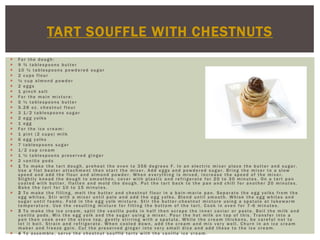 TART SOUFFLE WITH CHESTNUTS
   For the dough:
   9 ¾ tablespoons butter
   10 ½ tablespoons powdered sugar
   2 cups flour
   ½ cup almond powder
   2 eggs
   1 pinch salt
   For the main mixture:
   5 ½ tablespoons butter
   5.28 oz. chestnut flour
   3 1/2 tablespoons sugar
   2 egg yolks
   1 egg
   For the ice cream:
   1 pint (2 cups) milk
   6 egg yolks
   7 tablespoons sugar
   1/2 cup cream
   1 ½ tablespoons preserved ginger
   2 vanilla pods
   1 To make the tart dough, preheat the oven to 356 degrees F. In an electric mixer place the butter and sugar.
    Use a flat beater attachment then start the mixer. Add eggs and powdered sugar. Bring the mixer to a slow
    speed and add the flour and almond powder. When everything is mixed, increase the speed of the mixer.
    Slightly knead the dough to smoothen, cover with plastic and refrigerate for 20 to 30 minutes. On a tart pan
    coated with butter, flatten and mold the dough. Put the tart back to the pan and chill for another 20 minutes.
    Bake the tart for 10 to 15 minutes.
   2 To make the filling, melt the butter and chestnut flour in a bain -marie pan. Separate the egg yolks from the
    egg whites. Stir with a mixer until pale and add the egg yolks. Blend until smooth. Whisk the egg whites and
    sugar until foamy. Fold in the egg yolk mixture. Stir the butter -chestnut mixture using a spatula at lukewarm
    temperature. Use the resulting mixture for filling the bottom of the tart. Cook in oven for 7 -6 minutes.
   3 To make the ice cream, split the vanilla pods in half then scrape the inner caviar or paste. Boil the milk and
    vanilla pods. Mix the egg yolk and the sugar using a mixer. Pour the hot milk on top of this. Transfer into a
    pan then cook over the stove top, gently stirring with a spatula. While the cream thickens, be careful not to
    let it boil. Strain and refrigerate. When cooled down, add the cream and mix very well. Churn in an ice cream
    maker and freeze gain. Cut the preserved ginger into very small dice and add these to the ice cream.
   4 To assemble, serve the chestnut soufflé tarts with the vanilla ice cream.
 