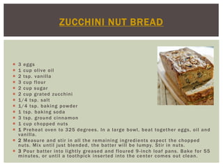 ZUCCHINI NUT BREAD



 3 eggs
 1 cup olive oil
 2 tsp. vanilla
 3 cup flour
 2 cup sugar
 2 cup grated zucchini
 1/4 tsp. salt
 1/4 tsp. baking powder
 1 tsp. baking soda
 3 tsp. ground cinnamon
 1 cup chopped nuts
 1 Preheat oven to 325 degrees. In a large bowl, beat together eggs, oil and
  vanilla.
 2 Measure and stir in all the remaining ingredients expect the chopped
  nuts. Mix until just blended, the batter will be lumpy. Stir in nuts.
 3 Pour batter into lightly greased and floured 9 -inch loaf pans. Bake for 55
  minutes, or until a toothpick inser ted into the center comes out clean.
 