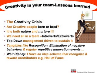 Institute of Global Management
• The Creativity Crisis
• Are Creative people born or bred?
• It is both nature and nurture !!!
• We need all in a team –Introverts/Extroverts
• Top Down management driven to sustain it
• Tangibles like Recognition, Elimination of negative
behaviors & regular repetitive innovation events…
• Walt Disney: I Have an idea scheme that recognize &
reward contributors e.g. Hall of Fame
 