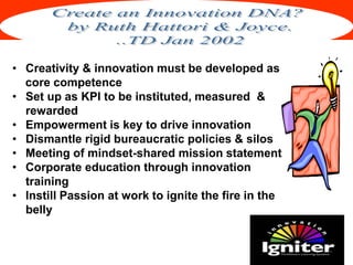 Institute of Global Management
• Creativity & innovation must be developed as
core competence
• Set up as KPI to be instituted, measured &
rewarded
• Empowerment is key to drive innovation
• Dismantle rigid bureaucratic policies & silos
• Meeting of mindset-shared mission statement
• Corporate education through innovation
training
• Instill Passion at work to ignite the fire in the
belly
 
