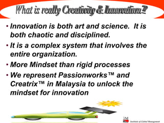 Institute of Global Management
• Innovation is both art and science. It is
both chaotic and disciplined.
• It is a complex system that involves the
entire organization.
• More Mindset than rigid processes
• We represent Passionworks™ and
Creatrix™ in Malaysia to unlock the
mindset for innovation
 