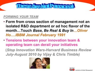 Institute of Global Management
FORMING YOUR TEAM
• Form from cross section of management not an
isolated R&D department or ad hoc flavor of the
month…Touch Base, Be Real & Buy In…Oliver
Ho….IBBM Journal February 1991
• Tensions between your innovation team &
operating team can derail your initiatives
(Stop Innovation Wars-Harvard Business Review
July-August 2010 by Vijay & Chris Timble)
 