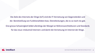 3
Die Ziele des Internets der Dinge (IoT) sind die IT-Vernetzung von Gegenständen und
die Bereitstellung von Funktionalitäten bzw. Dienstleistungen, die es so noch nie gab.
Eine grosse Schwierigkeit bildet allerdings der Mangel an Referenzarchitekturen und Standards
für das neue «Industrial Internet» und damit die Vernetzung im Internet der Dinge.
Quelle: Weyrich, Michael & Jung, Tobias. (2016). Referenzarchitekturen für das IoT .
 