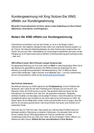 Kundengewinnung mit Xing: Nutzen Sie XING
effektiv zur Kundengewinnung
Mit großer Freude präsentiere ich Ihnen meinen ersten Gastbeitrag von Herrn Robert
Nabenhauer, Unternehmer und Erfolgsautor:
Nutzen Sie XING effektiv zur Kundengewinnung
Unternehmen konzentrieren sich auf den Umsatz, so ist es in der Regel in jedem
Unternehmen. Bei möglichst niedrigen Kosten sollen sich ordentliche Gewinne ergeben, so
die Theorie. Gut bekannte Marketingstrategien der alten Schule kosten zunächst aber mal:
Sowohl Zeit als auch Geld. Adressdateien mit hochwertigen Kontaktdaten sind teuer und die
Erfolgsquote ist oft deprimierend gering. Effektive Vertriebsanbahnung geht eindeutig anders
– aber wie?
XING effizient nutzen: Mehr Erfolg bei weniger Kosteneinsatz
Ein geeignetes Werkzeug, ein Tool unter vielen ist ​XING​: Im deutschsprachigen Raum ist es
das Netzwerk für geschäftliche Zwecke. Die Plattform bietet die ideale Basis für eine
effiziente und möglichst automatisierte Vertriebsanbahnung. Über 10 Millionen Nutzer
vereint XING mittlerweile. Täglich kommen neue Mitglieder dazu – und neue Unternehmen,
die sich dort präsentieren wollen auf der ​Suche nach neuen Kunden​.
Das Profil als Visitenkarte
Die effiziente Nutzung von XING beginnt bei der ​Profilgestaltung​. Ist Ihre Profilseite klar
strukturiert, dann weckt Sie bei Ihren Profilbesuchern Interesse und den Wunsch, den
Menschen hinter dem Profil kennen zu lernen. Das geweckte Interesse beruht auf den
Informationen, die ersichtlich sind: Das Foto, die genannten Interessen, Tätigkeiten,
sichtbare Kontakte und ehemalige und derzeitige Positionen. Viele Informationen mit hoher
Aussagekraft ziehen neue Kontakte an und darum geht es bei der Nutzung von XING. Als
Nutzer haben Sie die Möglichkeit, bereits mit dem gut bestückten Profil zu zeigen, dass Sie
aktiv für die Vernetzung parat stehen. Das bringt Vorteile, denn jeder neue Kontakt ist ein
potenzieller Kunde.
Füllen Sie also Ihr Profil mit Leben: Dazu gehört ein professionelles Profilbild sowie Ihre
bisherige berufliche Entwicklung, zumindest in Stichworten, Ihre aktuellen Ziele und der
Grund, weshalb Sie auf XING angemeldet sind. Platz für ausführliche und klare
Vorstellungen bietet Ihnen die „Über mich“ Seite, die Sie mit längeren Texten, Bildern und
Referenzen füllen können. ​Bleiben Sie klar und authentisch in Ihrer Sprache​.
 