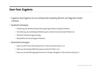User-Test: Ergebnis

› Ergebnis: Das Ergebnis ist ein umfassender Usability-Bericht, der folgende Inhalte
  umfasst:
› Qualitative Analyse:
      › Aufzählung und detaillierte Beschreibung aller gefundenen Usability-Probleme.
      › Einschätzung, wie aufwändig die Behebung ist und wie ernst (severe) das Problem ist.
      › Konkreter Verbesserungsvorschlag.
      › Beispielfilme für die wichtigsten Probleme.

› Quantitative Analyse:
      › Daten aus dem Screen Recording (Time on Task, Anzahl der Klicks, etc.)
      › Daten aus der Analyse (Abbrecherquote, Anzahl der Fehler, etc.)
      › Daten aus der Nachbefragung (Schulnoten für Design, Navigation, Informationsumfang, etc.)




                                                                                               © 2008 //SEIBERT/MEDIA GMBH
 