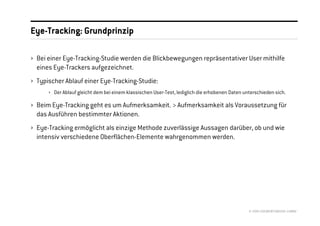 Eye-Tracking: Grundprinzip

› Bei einer Eye-Tracking-Studie werden die Blickbewegungen repräsentativer User mithilfe
  eines Eye-Trackers aufgezeichnet.
› Typischer Ablauf einer Eye-Tracking-Studie:
      › Der Ablauf gleicht dem bei einem klassischen User-Test, lediglich die erhobenen Daten unterschieden sich.

› Beim Eye-Tracking geht es um Aufmerksamkeit. > Aufmerksamkeit als Voraussetzung für
  das Ausführen bestimmter Aktionen.
› Eye-Tracking ermöglicht als einzige Methode zuverlässige Aussagen darüber, ob und wie
  intensiv verschiedene Oberflächen-Elemente wahrgenommen werden.




                                                                                                © 2008 //SEIBERT/MEDIA GMBH
 