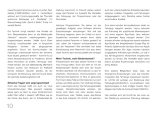 10
news/Google-Fahrerlose-Autos-im-vollen-Test-
betrieb_57688128.html). Auch in Deutschland
widmen sich Forschungsprojekte der Thematik
autonome Fahrzeuge, z.B. „Stadtpilot“ (TU
Braunschweig) oder „Spirit of Berlin“ (Freie Uni-
versität Berlin).
Die Technik bringt natürlich ihre Vorteile mit
sich. Beispielsweise kann so die Fehlerquelle
„Mensch“ reduziert beziehungsweise ganz
ausgeschlossen werden. Unfälle durch Über-
müdung, Unachtsamkeit oder zu langsames
Reagieren könnten der Vergangenheit
angehören. Durch die Kommunikation der
Fahrzeuge untereinander könnte der Verkehrs-
fluss situativ gesteuert werden – kommt es auf
einem Streckenabschnitt zu Problemen, könnte
diese Information an andere Fahrzeuge über-
mittelt werden, die sich selbstständig alternative
Routen suchen. Der Verbrauch an Kraftstoff
könnte drastisch reduziert werden, da der
Computer die Steuerung übernimmt und dieser
die optimale Auslastung berechnet.
Ethische Fragen sind vorprogrammiert
Doch das Konzept stellt uns auch vor neue
Herausforderungen. Was passiert beispiels-
weise, wenn es doch zu einem Unfall kommen
sollte? Wer haftet in diesem Fall? Bisher war es
der Fahrer des Autos, der im Schadensfall die
Haftung übernimmt. In Zukunft stehen jedoch
sogar drei Parteien zur Auswahl: Der Hersteller
des Fahrzeugs, der Programmierer oder der
Nutznießer.
Apropos Programmierer: Sie stehen vor der
gewaltigen Aufgabe, einer Software ethische
Entscheidungen beizubringen. Wie soll das
Fahrzeug reagieren, wenn ein Unfall nur durch
Ausweichen vermieden werden kann, dabei
jedoch andere Personen in Gefahr geraten? Ist
das Leben der Insassen schützenswerter als
das der Passanten? Wie vermittelt man diese
Entscheidung einer Maschine? Und was, wenn
diese Technik dann einmal ausfällt oder versagt?
Mehr Technik, mehr Bedienbarkeit?
Perspektivisch wird also weitere Technik in das
Auto Einzug halten. Doch wie steht es mit der
Bedienbarkeit? Bereits jetzt wird der Nutzer
förmlich überflutet mit Informationen zu den Si-
cherheits-, Informations-, Kommunikations- und
Entertainment-Systemen im Pkw. In gedruckter
Form kann diese Fülle an Informationen nur noch
schwer vermittelt werden. Hier heißt das Schlag-
wort „Learning-by-doing“. Die Fahrzeughersteller
müssen Interaktionskonzepte anbieten, die
sicher sind. Mehr und mehr werden hierzu
Smartphones oder Tablets sowie App-Stores
in das Auto integriert. Ein Schritt, mit welchem
auch den unterschiedlichen Entwicklungszyklen
zwischen mobilen Endgeräten und Fahrzeugen
entgegengewirkt wird. Denkbar wären hierbei
verschiedene Ansätze.
Zum einen könnten die Applikationen direkt ins
Fahrzeug integriert werden. Hierzu bräuchte
das Fahrzeug ein spezifisches Betriebssystem
und einen eigenen App-Store, über welchen
die jeweiligen Apps bezogen werden. Zum
anderen könnten die Apps über bereits etablierte
App-Stores wie beispielsweise Google Play für
Android-Systeme oder den App-Store von Apple
bezogen werden. Die Apps müssten natürlich
vorgegebene Anforderungen erfüllen, um voll in
das fahrzeuginterne Infotainment eingebunden
werden zu können. Die Hersteller wären damit
jedoch auf diese Anwendungen beschränkt und
wenig flexibel.
Eine weitere Möglichkeit wäre, dass die
Smartphone-Anwendungen über das Interakti-
onssystem des Fahrzeugs angesteuert werden.
So könnte die Anzeige und Bedienung über
Fahrzeugtouchbildschirm, Lenkradtasten oder
Spracheingabe im Auto erfolgen (Quelle: http://
blog.iao.fraunhofer.de/home/archives/1099.htm).
Hier zeichnet sich ein Schritt ab, der noch vor
der Etablierung autonomer Fahrzeug vollzogen
 