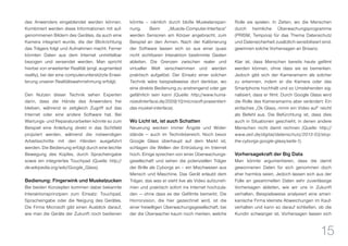 15
des Anwenders eingeblendet werden können.
Kombiniert werden diese Informationen mit auf-
genommenen Bildern des Gerätes, da auch eine
Kamera integriert wurde, die der Blickrichtung
das Trägers folgt und Aufnahmen macht. Ferner
könnten Daten aus dem Internet unmittelbar
bezogen und versendet werden. Man spricht
hierbei von erweiterter Realität (engl. augmented
reality), bei der eine computerunterstützte Erwei-
terung unserer Realitätswahrnehmung erfolgt.
Den Nutzen dieser Technik sehen Experten
darin, dass die Hände des Anwenders frei
bleiben, während er zeitgleich Zugriff auf das
Internet oder eine andere Software hat. Bei
Wartungs- und Reparaturarbeiten könnte so zum
Beispiel eine Anleitung direkt in das Sichtfeld
projiziert werden, während die notwendigen
Arbeitsschritte mit den Händen ausgeführt
werden. Die Bedienung erfolgt durch eine leichte
Bewegung des Kopfes, durch Spracheingabe
sowie ein integriertes Touchpad (Quelle: http://
de.wikipedia.org/wiki/Google_Glass).
Bedienung: Fingerwink und Muskelzucken
Bei beiden Konzepten kommen dabei bekannte
Interaktionsprinzipien zum Einsatz: Touchpad,
Spracheingabe oder die Neigung des Gerätes.
Die Firma Microsoft gibt einen Ausblick darauf,
wie man die Geräte der Zukunft noch bedienen
könnte – nämlich durch bloße Muskelanspan-
nung. Beim „Muscle-Computer-Interface“
werden Sensoren am Körper angebracht, zum
Beispiel an den Armen. Nach der Kalibrierung
der Software lassen sich so aus einer quasi
nicht sichtbaren Interaktion bestimmte Gesten
ableiten. Die Grenzen zwischen realer und
virtueller Welt verschwimmen und werden
praktisch aufgelöst. Der Einsatz einer solchen
Technik wäre beispielsweise dort denkbar, wo
eine direkte Bedienung zu anstrengend oder gar
gefährlich sein kann (Quelle: http://www.huma-
nizedinterface.de/2009/10/microsoft-prasentiert-
das-muskel-interface).
Wo Licht ist, ist auch Schatten
Neuerung wecken immer Ängste und Wider-
stände — auch im Technikbereich. Noch bevor
Google Glass überhaupt auf dem Markt ist,
schlagen die Wellen der Entrüstung im Internet
hoch. Einige sprechen von einer Überwachungs-
gesellschaft und sehen die potenziellen Träger
der Brille als Cyborgs an – ein Mischwesen aus
Mensch und Maschine. Das Gerät erlaubt dem
Träger, das was er sieht live als Video aufzuneh-
men und praktisch sofort ins Internet hochzula-
den — ohne dass es der Gefilmte bemerkt. Die
Horrorvision, die hier gezeichnet wird, ist die
einer freiwilligen Überwachungsgesellschaft, bei
der die Überwacher kaum noch merken, welche
Rolle sie spielen. In Zeiten, wo die Menschen
durch heimliche Überwachungsprogramme
(PRISM, Tempora) für das Thema Datenschutz
und Datensicherheit zusätzlich sensibilisiert sind,
gewinnen solche Vorhersagen an Brisanz.
Klar ist, dass Menschen bereits heute gefilmt
werden können, ohne dass sie es bemerken.
Jedoch gibt sich der Kameramann als solcher
zu erkennen, indem er die Kamera oder das
Smartphone hochhält und so Umstehenden sig-
nalisiert, dass er filmt. Durch Google Glass wird
die Rolle des Kameramanns aber verändert: Ein
einfaches „Ok Glass, nimm ein Video auf“ reicht
als Befehl aus. Die Befürchtung ist, dass dies
auch in Situationen geschieht, in denen andere
Menschen nicht damit rechnen (Quelle: http://
www.zeit.de/digital/datenschutz/2013-03/stop-
the-cyborgs-google-glass/seite-1).
Vorhersagekraft der Big Data
Man könnte argumentieren, dass die damit
gewonnenen Daten für sich genommen doch
eher harmlos seien. Jedoch lassen sich aus der
Fülle an gesammelten Daten sehr zuverlässige
Vorhersagen ableiten, wie wir uns in Zukunft
verhalten. Beispielsweise analysiert eine ameri-
kanische Firma kleinste Abweichungen im Kauf-
verhalten und kann so darauf schließen, ob die
Kundin schwanger ist. Vorhersagen lassen sich
 
