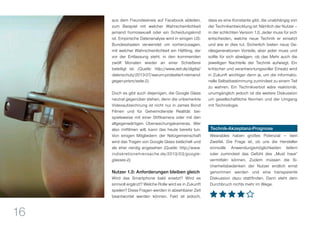 16
aus dem Freundeskreis auf Facebook ableiten,
zum Beispiel mit welcher Wahrscheinlichkeit
jemand homosexuell oder ein Scheidungskind
ist. Empirische Datenanalyse wird in einigen US-
Bundesstaaten verwendet um vorherzusagen,
mit welcher Wahrscheinlichkeit ein Häftling, der
vor der Entlassung steht, in den kommenden
zwölf Monaten wieder an einer Schießerei
beteiligt ist. (Quelle: http://www.zeit.de/digital/
datenschutz/2013-07/warum-protestiert-niemand-
gegen-prism/seite-2).
Doch es gibt auch diejenigen, die Google Glass
neutral gegenüber stehen, denn die unbemerkte
Videoaufzeichnung ist nicht nur in James Bond
Filmen und für Geheimdienste Realität: bei-
spielsweise mit einer Stiftkamera oder mit den
allgegenwärtigen Überwachungskameras. Wer
also mitfilmen will, kann das heute bereits tun.
Von einigen Mitgliedern der Netzgemeinschaft
wird das Tragen von Google Glass belächelt und
als eher nerdig angesehen (Quelle: http://www.
indiskretionehrensache.de/2013/03/google-
glasses-2).
Nutzer 1.0: Anforderungen bleiben gleich
Wird das Smartphone bald ersetzt? Wird es
sinnvoll ergänzt? Welche Rolle wird es in Zukunft
spielen? Diese Fragen werden in absehbarer Zeit
beantwortet werden können. Fakt ist jedoch,
dass es eine Konstante gibt, die unabhängig von
der Technikentwicklung ist: Nämlich der Nutzer –
in der schlichten Version 1.0. Jeder muss für sich
entscheiden, welche neue Technik er einsetzt
und wie er dies tut. Sicherlich bieten neue Ge-
rätegenerationen Vorteile, aber jeder muss und
sollte für sich abwägen, ob das Mehr auch die
jeweiligen Nachteile der Technik aufwiegt. Ein
kritischer und verantwortungsvoller Einsatz wird
in Zukunft wichtiger denn je, um die informatio-
nelle Selbstbestimmung zumindest zu einem Teil
zu wahren. Ein Technikverbot wäre reaktionär,
unumgänglich jedoch ist die weitere Diskussion
um gesellschaftliche Normen und der Umgang
mit Technologie.
Technik-Akzeptanz-Prognose
Wearables haben großes Potenzial — kein
Zweifel. Die Frage ist, ob uns die Hersteller
sinnvolle Anwendungsmöglichkeiten liefern
oder zumindest das Gefühl des „Must have“
vermitteln können. Zudem müssen die Si-
cherheitsbedenken der Nutzer endlich ernst
genommen werden und eine transparente
Diskussion dazu stattfinden. Dann steht dem
Durchbruch nichts mehr im Wege.
 