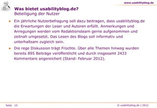www.usabilityblog.de

     Was bietet usabilityblog.de?
     Beteiligung der Nutzer
 ● Ein jährliche Nutzerbefragung soll dazu beitragen, dass usabilityblog.de
   die Erwartungen der Leser und Autoren erfüllt. Anmerkungen und
   Anregungen werden vom Redaktionsteam gerne aufgenommen und
   zeitnah umgesetzt. Das Lesen des Blogs soll informativ und
   unterhaltsam zugleich sein.
 ● Die rege Diskussion trägt Früchte. Über alle Themen hinweg wurden
   bereits 895 Beiträge veröffentlicht und durch insgesamt 2433
   Kommentare angereichert (Stand: Februar 2012).




Seite 13                                                    © usabilityblog.de | 2012
 
