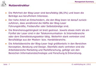 Management Summary

     Nutzerstruktur

 ● Die Mehrheit der Blog-Leser sind berufstätig (86,5%) und lesen die
   Beiträge aus beruflichem Interesse.
 ● Der hohe Anteil an Entscheidern, die den Blog lesen ist darauf zurück-
   zuführen, dass annährend die Hälfte der Blog-Leser
   Führungskräfte, Freiberufler oder Selbstständige sind.
 ● Die Branchenzugehörigkeit ist breit gestreut. Jeweils etwas mehr als ein
   Fünftel der Leser sind in der Telekommunikation- & Internetbranche
   oder dem Dienstleistungssektor tätig. Weiterhin stark vertreten sind
   Berufstätige aus der Medien- bzw. Handelsbranche.
 ● Die Arbeitsbereiche der Blog-Leser liegt größtenteils in den Bereichen
   Konzeption, Beratung und Design. Ebenfalls stark vertreten sind die
   Arbeitsbereiche Marketing und Marktforschung, gefolgt von den
   Bereichen Informationstechnologie und Forschung & Entwicklung.



Seite 7                                                    © usabilityblog.de | 2012
 