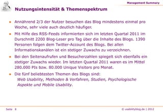 Management Summary

     Nutzungsintensität & Themenspektrum

 ● Annährend 2/3 der Nutzer besuchen das Blog mindestens einmal pro
   Woche, sehr viele auch deutlich häufiger.
 ● Mit Hilfe des RSS-Feeds informierten sich im letzten Quartal 2011 im
   Durschnitt 2200 Blog-Leser pro Tag über die Inhalte des Blogs. 1390
   Personen folgen dem Twitter-Account des Blogs. Bei allen
   Informationskanälen ist ein stetiger Zuwachs zu verzeichnen.
 ● Bei den Seitenaufrufen und Besucherzahlen spiegelt sich ebenfalls ein
   stetiger Zuwachs wieder. Im letzten Quartal 2011 waren es im Mittel
   280.000 PIs bzw. 80.000 Unique Visitors pro Monat.
 ● Die fünf beliebtesten Themen des Blogs sind:
    Web Usability, Methoden & Verfahren, Studien, Psychologische
    Aspekte und Mobile Usability.




Seite 8                                                   © usabilityblog.de | 2012
 