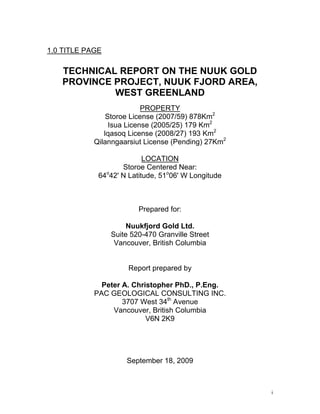1.0 TITLE PAGE

   TECHNICAL REPORT ON THE NUUK GOLD
   PROVINCE PROJECT, NUUK FJORD AREA,
            WEST GREENLAND
                           PROPERTY
                Storoe License (2007/59) 878Km2
                 Isua License (2005/25) 179 Km2
               Iqasoq License (2008/27) 193 Km2
            Qilanngaarsiut License (Pending) 27Km2

                           LOCATION
                    Storoe Centered Near:
             64 42' N Latitude, 51o06' W Longitude
               o




                         Prepared for:

                      Nuukfjord Gold Ltd.
                 Suite 520-470 Granville Street
                  Vancouver, British Columbia


                      Report prepared by

              Peter A. Christopher PhD., P.Eng.
            PAC GEOLOGICAL CONSULTING INC.
                    3707 West 34th Avenue
                 Vancouver, British Columbia
                           V6N 2K9




                     September 18, 2009



                                                     i
 