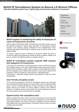 Successful Stories



  NUUO IP Surveillance System to Secure LG Branch Offices
  “We think NUUO product has a high quality and the best software for business”


                                                                                                   Organization:
                                                                                                   LG Powercomm

                                                                                                   Location:
                                                                                                   Seoul, Korea

                                                                                                   Industry segment:
                                                                                                   Telcom

                                                                                                   Solution:
                                                                                                   NUUO IP series


       NUUO solution is monitoring the safety of employees at
       many LG Powercomm branches
       With a capital of $750 billion KRW, LG Powercomm in Seoul, Korea, is one of
       the leading companies in optical cable and cable TV transmission network
       business. The company greatly contributed to the establishment of the
       national High-speed communication network using an optical cable of the
       highest quality.
       To ensure a quality service is delivered in all branch offices and also to
       ensure the safety of all properties of all branch offices, a flexible, reliable, and
       easy to maintain surveillance system is urgently required.

       NUUO IP surveillance system supports 2000 cameras
       that safeguard LG Powercomm
       LG Powercom constructed a monitoring system using the NUUO IP system
       with Vivotek cameras. The whole implementation takes place with 30 set of
       NUUO IP-64 surveillance system. With a project of nearly 2000 IP cameras,
       the first installation was to adapt 356 cameras in many branch offices of LG
       Powercom. With LG Powercom core business in high-speed data
       transmission, a dedicated Gigabit network was utilized for video and audio
       transportation.

       User friendly and globe access
       On the security perspective, NUUO IP surveillance system was monitoring
       and recording all activities going on during the office hours and after the office
       hours. On the monitoring perspective, security managers could easily use
       NUUO Remote Live-Viewer to access different cameras from different
       branches. In addition, they can also perform the same monitoring access via
       IE at any location where Internet Access is available.


       Expend easily with competitive price
       NUUO surveillance solution offers not only a professional control of security
       with competitive price, but also reduces cost of employees and threshold of
       technology problems. By using IP cameras, installation cost was reduced,
       high quality video was made possible, and flexible remote monitor and video
       analytics was accessible.
   www.nuuo.com
                                                                                              The Intelligent Surveillance Solution
 